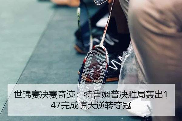 世锦赛决赛奇迹：特鲁姆普决胜局轰出147完成惊天逆转夺冠